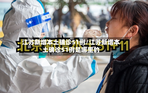 江苏新增本土确诊51例/江苏新增本土确诊51例是哪里的
