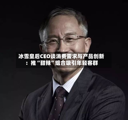 冰雪皇后CEO谈消费需求与产品创新：推“甜辣”组合吸引年轻客群