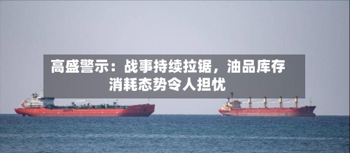 高盛警示：战事持续拉锯，油品库存消耗态势令人担忧-第2张图片