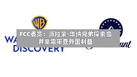 FCC委员：派拉蒙-华纳兄弟探索合并案需审查外国利益