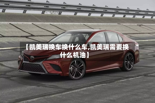【凯美瑞换车换什么车,凯美瑞需要换什么机油】