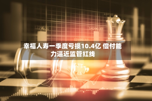 幸福人寿一季度亏损10.4亿 偿付能力逼近监管红线-第3张图片