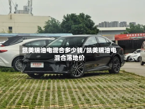 凯美瑞油电混合多少钱/凯美瑞油电混合落地价