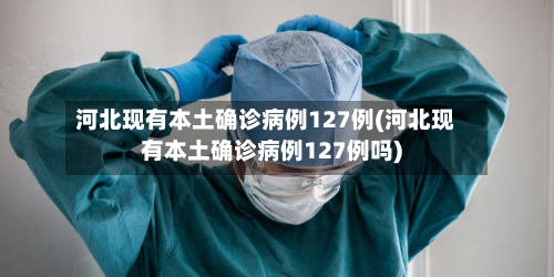 河北现有本土确诊病例127例(河北现有本土确诊病例127例吗)
