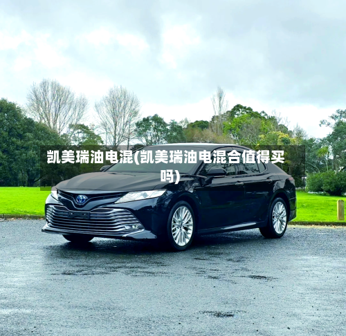 凯美瑞油电混(凯美瑞油电混合值得买吗)