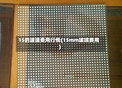 15的玻璃费用行情(15mm玻璃费用)