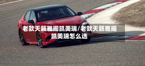 老款天籁雅阁凯美瑞/老款天籁雅阁凯美瑞怎么选