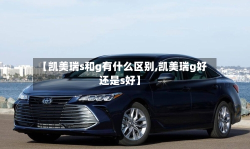 【凯美瑞s和g有什么区别,凯美瑞g好还是s好】