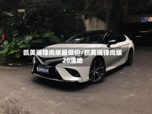 凯美瑞锋尚版最低价/凯美瑞锋尚版20落地