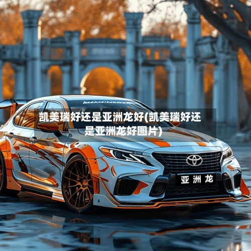 凯美瑞好还是亚洲龙好(凯美瑞好还是亚洲龙好图片)