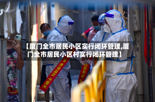【厦门全市居民小区实行闭环管理,厦门全市居民小区村实行闭环管理】