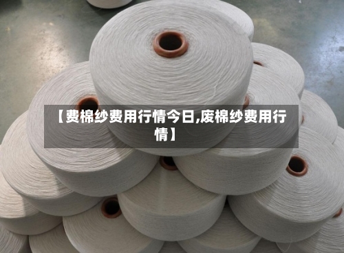 【费棉纱费用行情今日,废棉纱费用行情】