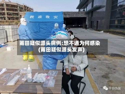 莆田疑似源头病例:想不通为何感染(莆田疑似源头发声)