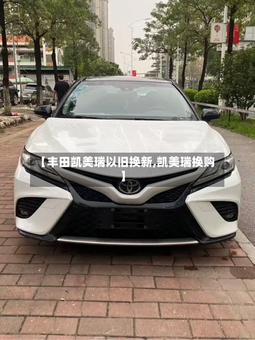 【丰田凯美瑞以旧换新,凯美瑞换购】
