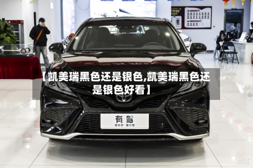 【凯美瑞黑色还是银色,凯美瑞黑色还是银色好看】