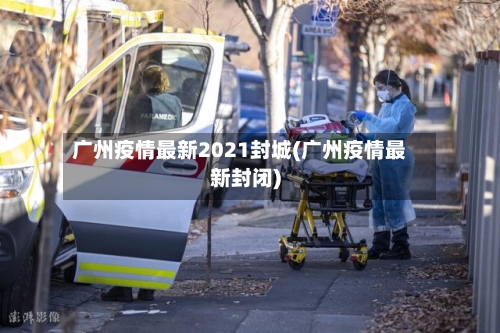广州疫情最新2021封城(广州疫情最新封闭)-第1张图片