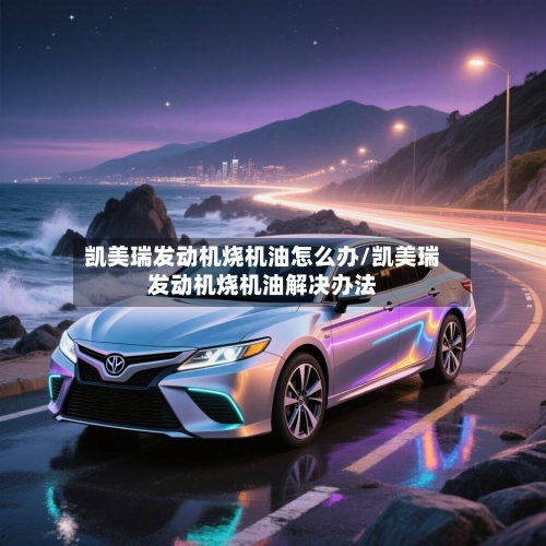凯美瑞发动机烧机油怎么办/凯美瑞发动机烧机油解决办法