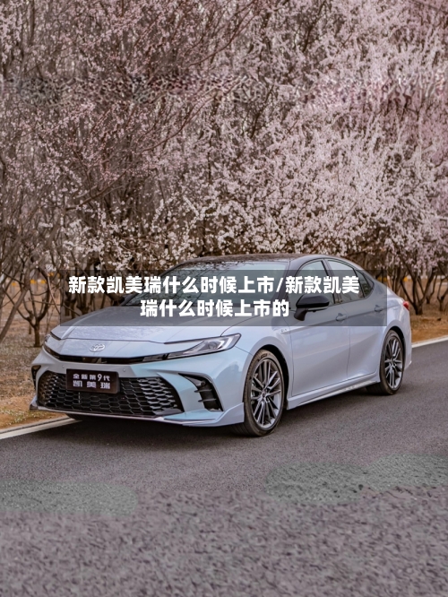 新款凯美瑞什么时候上市/新款凯美瑞什么时候上市的