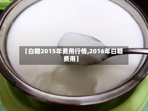 【白糖2015年费用行情,2016年白糖费用】