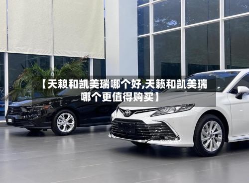 【天赖和凯美瑞哪个好,天籁和凯美瑞哪个更值得购买】