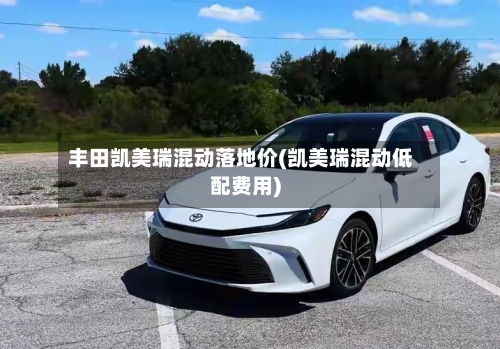 丰田凯美瑞混动落地价(凯美瑞混动低配费用)