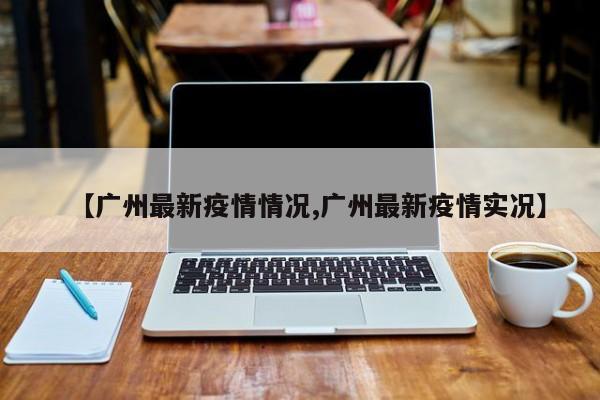 【广州最新疫情情况,广州最新疫情实况】