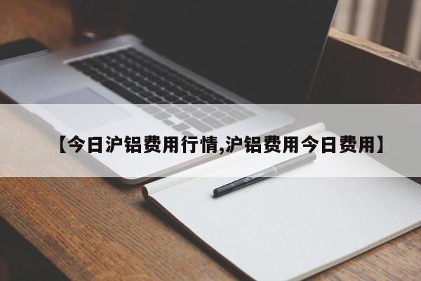 【今日沪铝费用行情,沪铝费用今日费用】