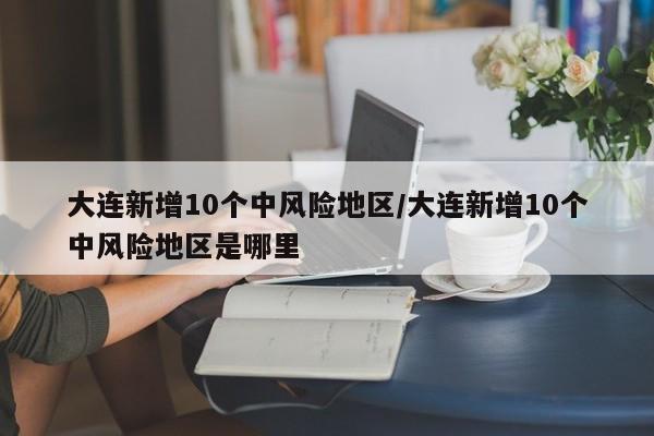 大连新增10个中风险地区/大连新增10个中风险地区是哪里
