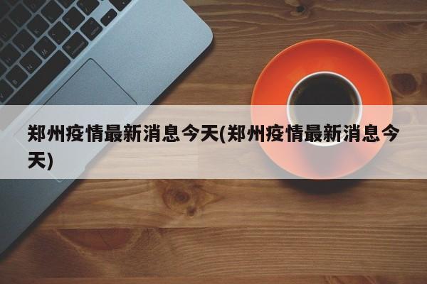 郑州疫情最新消息今天(郑州疫情最新消息今天)