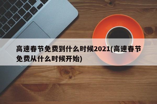 高速春节免费到什么时候2021(高速春节免费从什么时候开始)