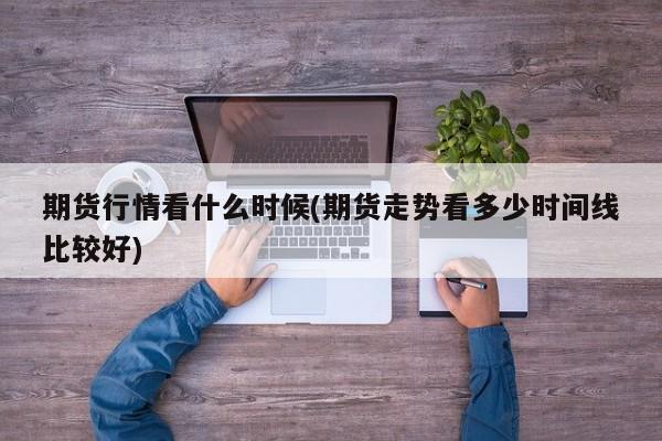 期货行情看什么时候(期货走势看多少时间线比较好)