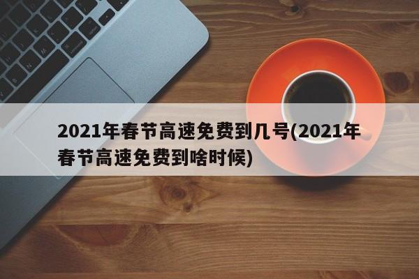 2021年春节高速免费到几号(2021年春节高速免费到啥时候)