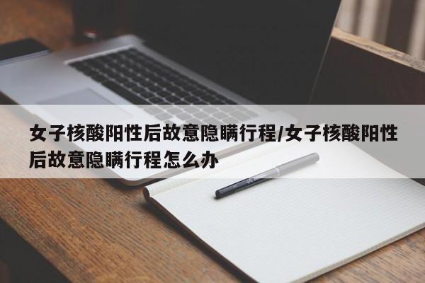 女子核酸阳性后故意隐瞒行程/女子核酸阳性后故意隐瞒行程怎么办
