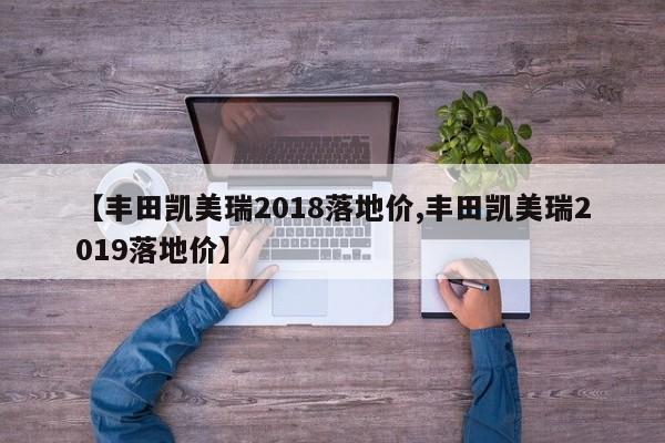 【丰田凯美瑞2018落地价,丰田凯美瑞2019落地价】