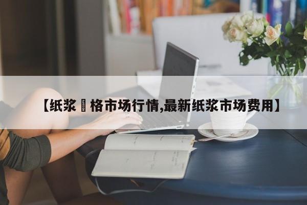 【纸浆價格市场行情,最新纸浆市场费用】