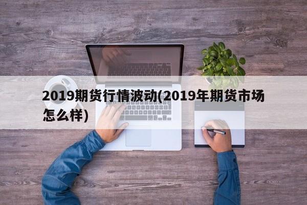 2019期货行情波动(2019年期货市场怎么样)