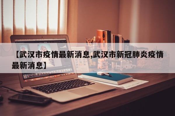 【武汉市疫情最新消息,武汉市新冠肺炎疫情最新消息】