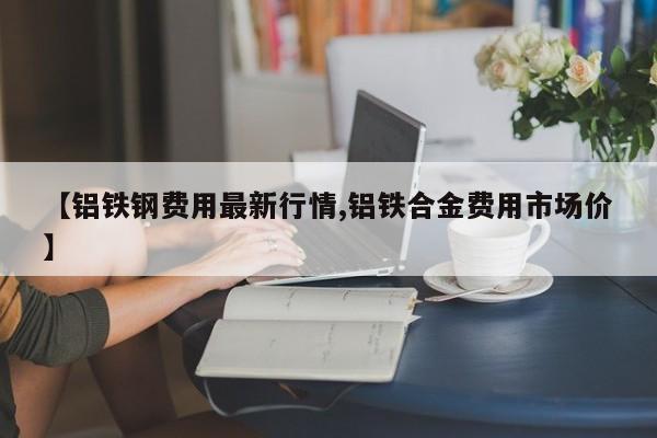 【铝铁钢费用最新行情,铝铁合金费用市场价】
