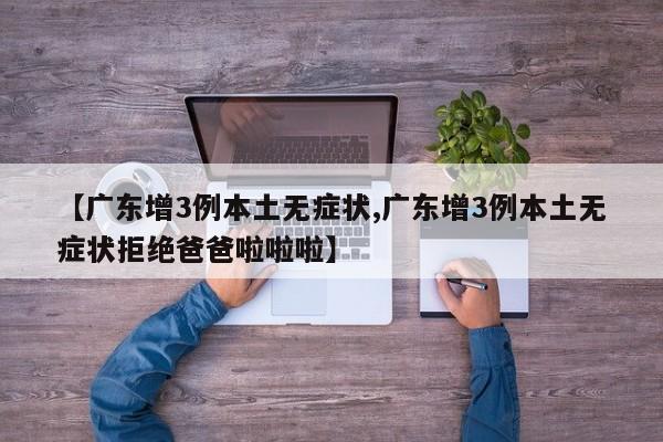 【广东增3例本土无症状,广东增3例本土无症状拒绝爸爸啦啦啦】