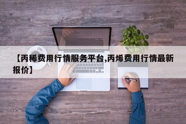 【丙稀费用行情服务平台,丙烯费用行情最新报价】