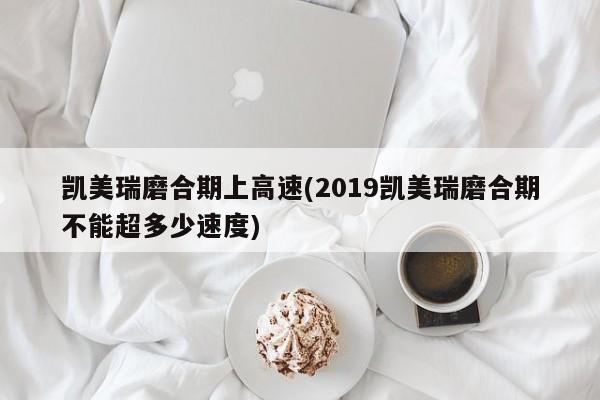 凯美瑞磨合期上高速(2019凯美瑞磨合期不能超多少速度)