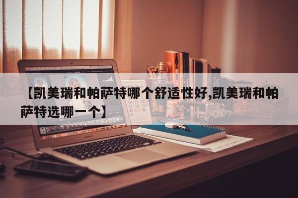 【凯美瑞和帕萨特哪个舒适性好,凯美瑞和帕萨特选哪一个】