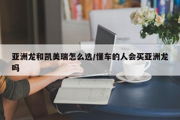 亚洲龙和凯美瑞怎么选/懂车的人会买亚洲龙吗