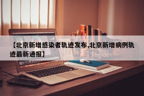 【北京新增感染者轨迹发布,北京新增病例轨迹最新通报】