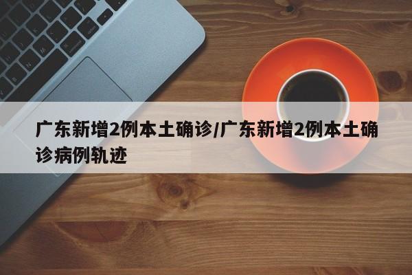 广东新增2例本土确诊/广东新增2例本土确诊病例轨迹