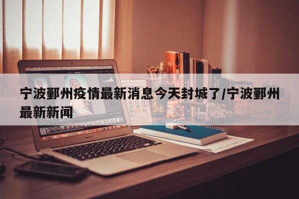 宁波鄞州疫情最新消息今天封城了/宁波鄞州最新新闻