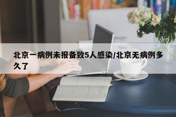北京一病例未报备致5人感染/北京无病例多久了