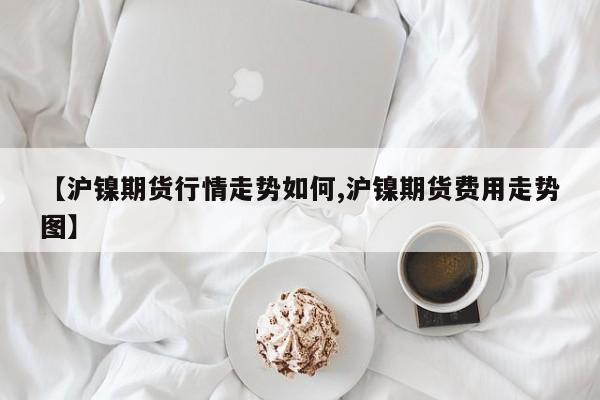 【沪镍期货行情走势如何,沪镍期货费用走势图】