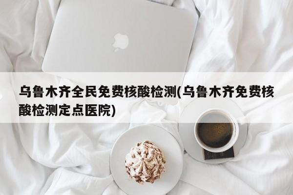 乌鲁木齐全民免费核酸检测(乌鲁木齐免费核酸检测定点医院)