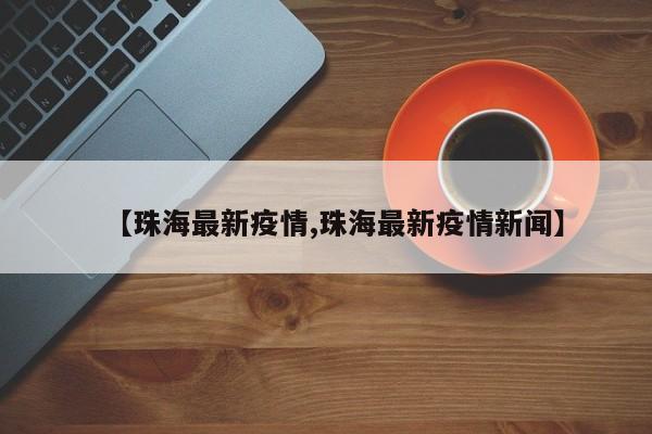 【珠海最新疫情,珠海最新疫情新闻】
